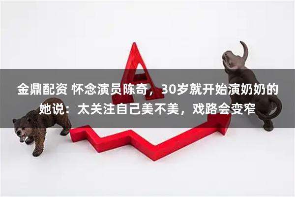金鼎配资 怀念演员陈奇，30岁就开始演奶奶的她说：太关注自己美不美，戏路会变窄