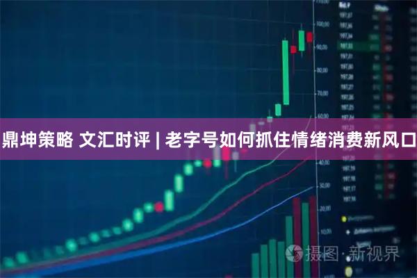 鼎坤策略 文汇时评 | 老字号如何抓住情绪消费新风口