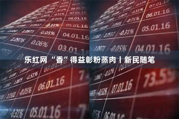 乐红网 “香”得益彰粉蒸肉丨新民随笔