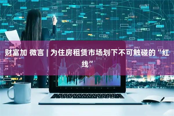 财富加 微言 | 为住房租赁市场划下不可触碰的“红线”