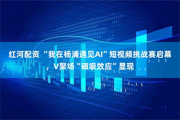 红河配资 “我在杨浦遇见AI”短视频挑战赛启幕，V聚场“磁吸效应”显现