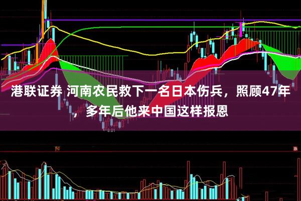 港联证券 河南农民救下一名日本伤兵，照顾47年，多年后他来中国这样报恩