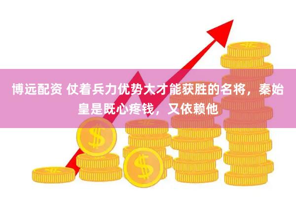 博远配资 仗着兵力优势大才能获胜的名将，秦始皇是既心疼钱，又依赖他