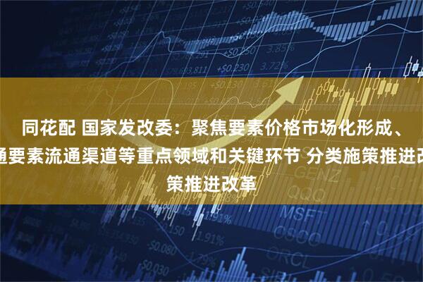 同花配 国家发改委：聚焦要素价格市场化形成、畅通要素流通渠道等重点领域和关键环节 分类施策推进改革