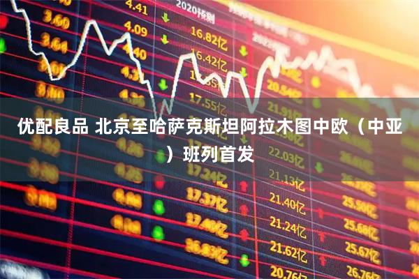 优配良品 北京至哈萨克斯坦阿拉木图中欧（中亚）班列首发