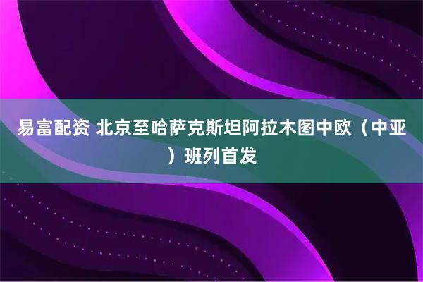 易富配资 北京至哈萨克斯坦阿拉木图中欧（中亚）班列首发