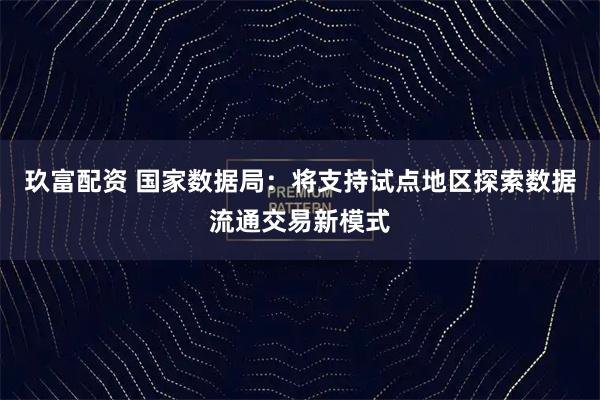 玖富配资 国家数据局：将支持试点地区探索数据流通交易新模式