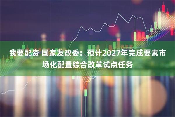 我要配资 国家发改委：预计2027年完成要素市场化配置综合改革试点任务