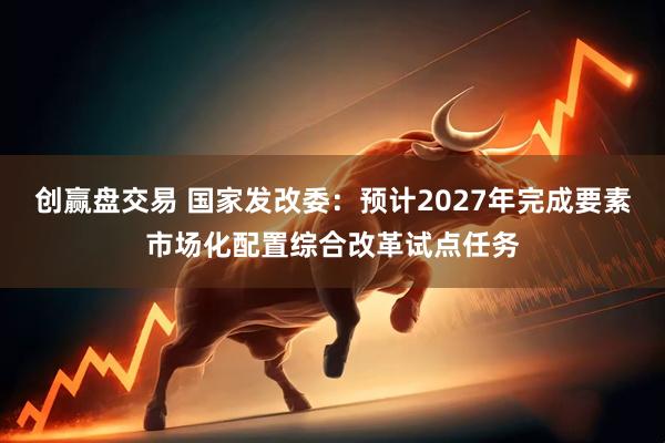 创赢盘交易 国家发改委：预计2027年完成要素市场化配置综合改革试点任务