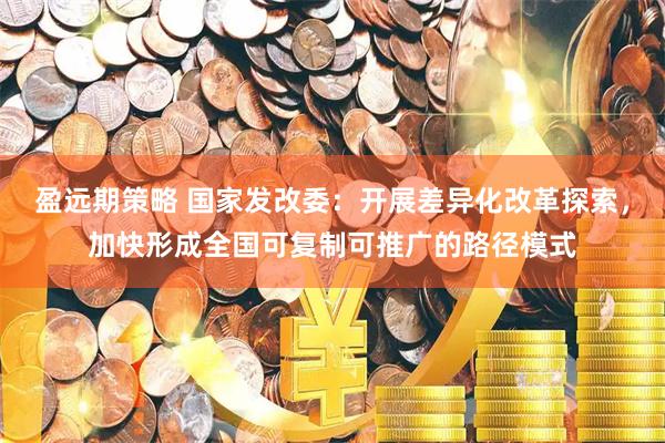 盈远期策略 国家发改委：开展差异化改革探索，加快形成全国可复制可推广的路径模式