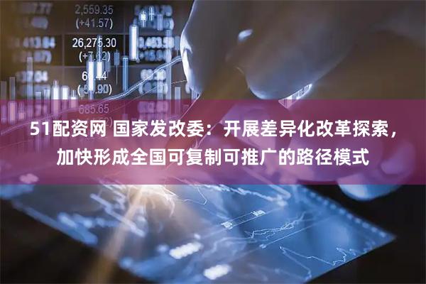 51配资网 国家发改委：开展差异化改革探索，加快形成全国可复制可推广的路径模式