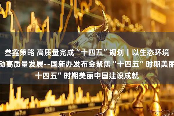 叁鑫策略 高质量完成“十四五”规划丨以生态环境高水平保护推动高质量发展--国新办发布会聚焦“十四五”时期美丽中国建设成就