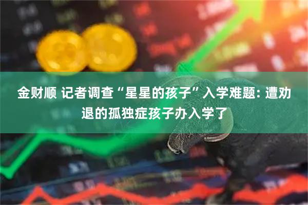 金财顺 记者调查“星星的孩子”入学难题: 遭劝退的孤独症孩子办入学了