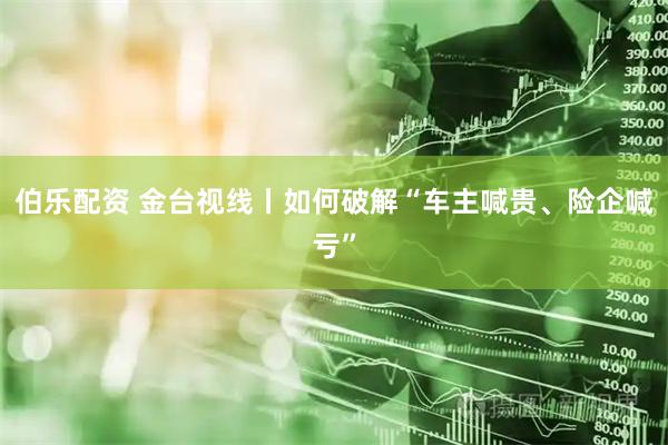 伯乐配资 金台视线丨如何破解“车主喊贵、险企喊亏”