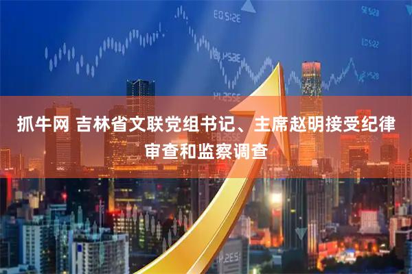 抓牛网 吉林省文联党组书记、主席赵明接受纪律审查和监察调查