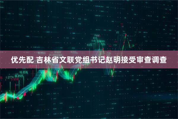 优先配 吉林省文联党组书记赵明接受审查调查
