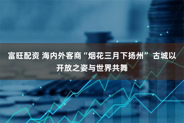 富旺配资 海内外客商“烟花三月下扬州” 古城以开放之姿与世界共舞