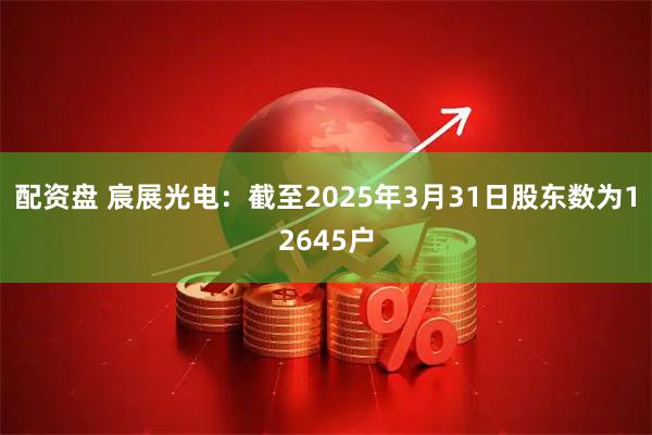 配资盘 宸展光电：截至2025年3月31日股东数为12645户