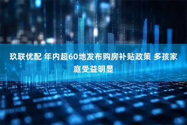 玖联优配 年内超60地发布购房补贴政策 多孩家庭受益明显