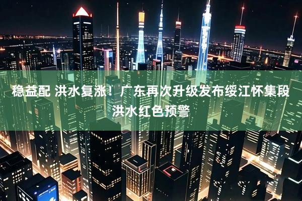 稳益配 洪水复涨！广东再次升级发布绥江怀集段洪水红色预警