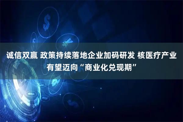 诚信双赢 政策持续落地企业加码研发 核医疗产业有望迈向“商业化兑现期”