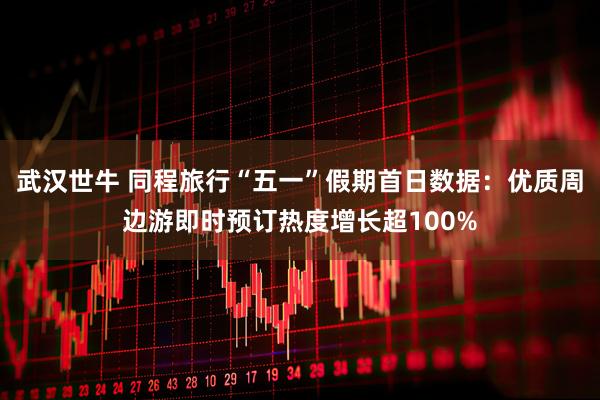 武汉世牛 同程旅行“五一”假期首日数据：优质周边游即时预订热度增长超100%