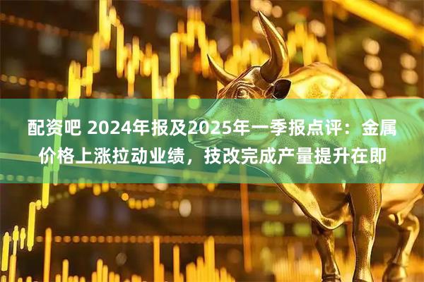 配资吧 2024年报及2025年一季报点评：金属价格上涨拉动业绩，技改完成产量提升在即
