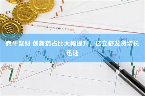 犇牛聚财 创新药占比大幅提升，亿立舒发货增长迅速