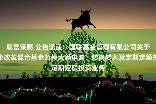 乾富策略 公告速递：国联基金管理有限公司关于国联国企改革混合基金暂停大额申购、转换转入及定期定额投资业务