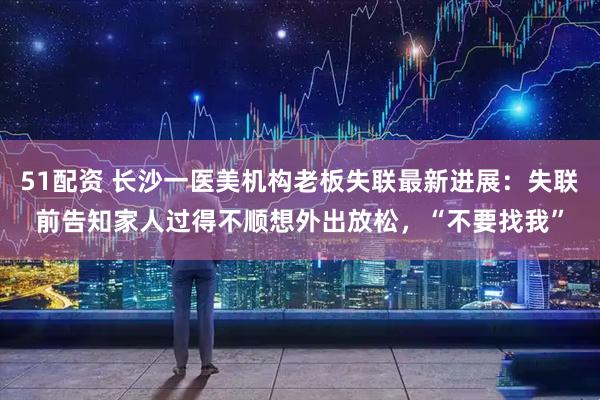 51配资 长沙一医美机构老板失联最新进展：失联前告知家人过得不顺想外出放松，“不要找我”