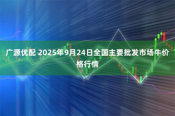 广源优配 2025年9月24日全国主要批发市场牛价格行情