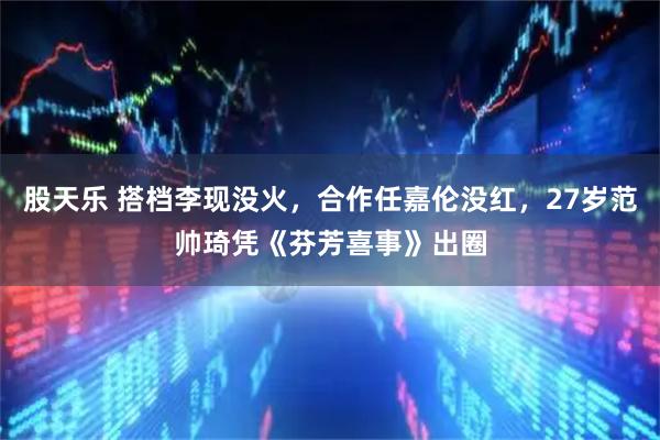 股天乐 搭档李现没火，合作任嘉伦没红，27岁范帅琦凭《芬芳喜事》出圈