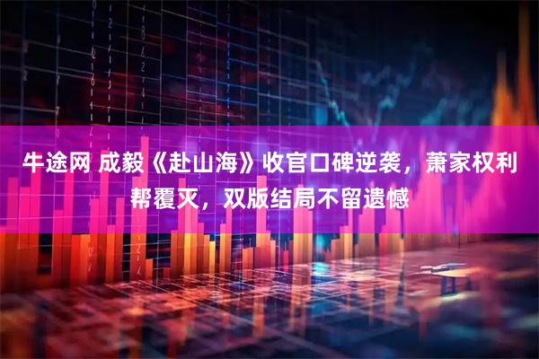 牛途网 成毅《赴山海》收官口碑逆袭，萧家权利帮覆灭，双版结局不留遗憾