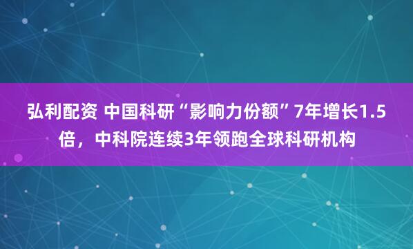 弘利配资 中国科研“影响力份额”7年增长1.5倍，中科院连续3年领跑全球科研机构