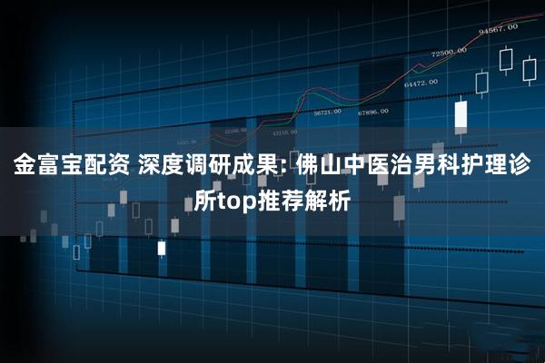 金富宝配资 深度调研成果: 佛山中医治男科护理诊所top推荐解析