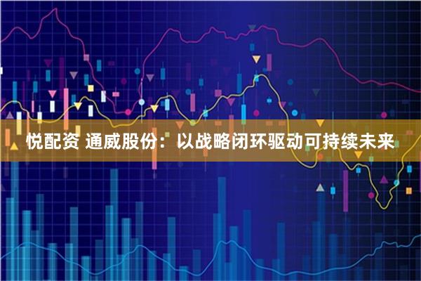 悦配资 通威股份：以战略闭环驱动可持续未来