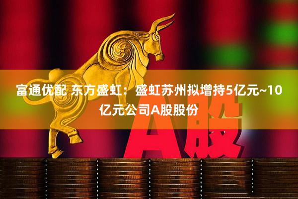 富通优配 东方盛虹:盛虹苏州拟增持5亿元~10亿元公司A股股份