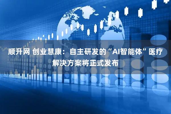 顺升网 创业慧康：自主研发的“AI智能体”医疗解决方案将正式发布