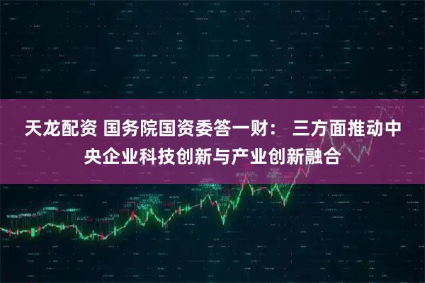 天龙配资 国务院国资委答一财： 三方面推动中央企业科技创新与产业创新融合