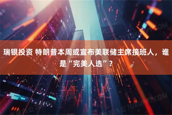 瑞银投资 特朗普本周或宣布美联储主席接班人，谁是“完美人选”？