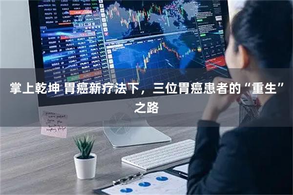 掌上乾坤 胃癌新疗法下，三位胃癌患者的“重生”之路