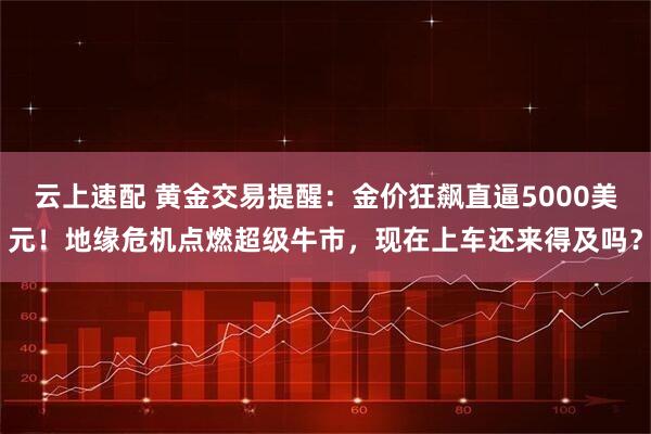 云上速配 黄金交易提醒：金价狂飙直逼5000美元！地缘危机点燃超级牛市，现在上车还来得及吗？