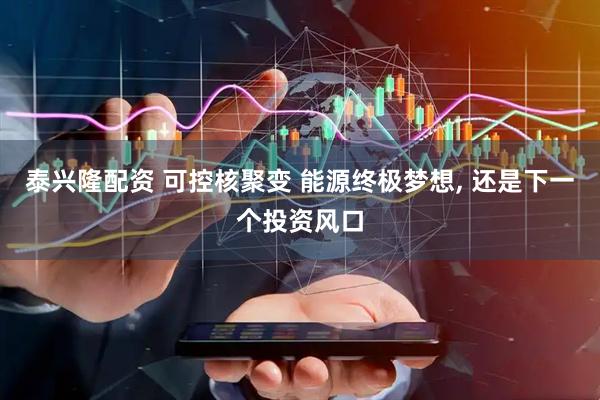 泰兴隆配资 可控核聚变 能源终极梦想, 还是下一个投资风口