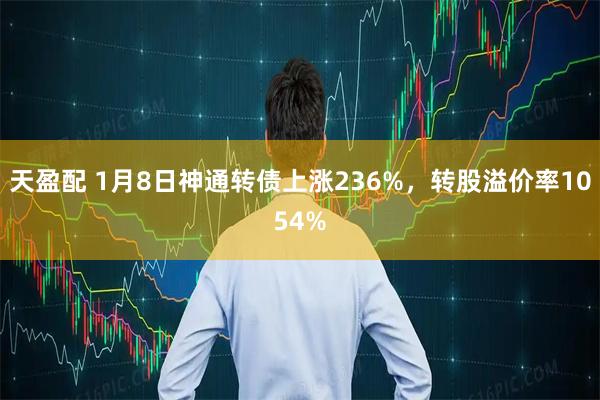 天盈配 1月8日神通转债上涨236%，转股溢价率1054%