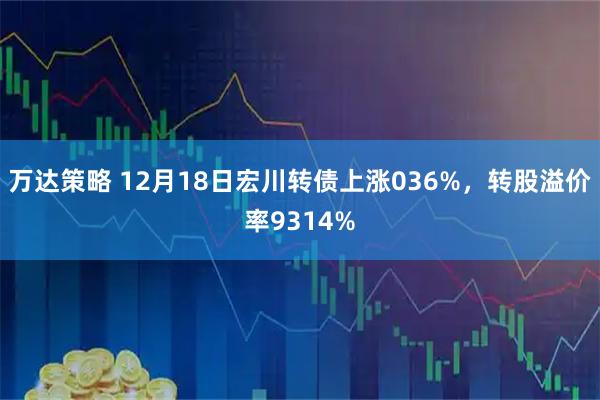 万达策略 12月18日宏川转债上涨036%，转股溢价率9314%