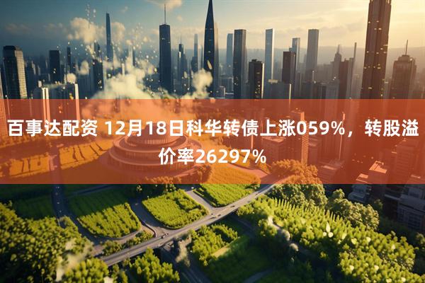 百事达配资 12月18日科华转债上涨059%，转股溢价率26297%