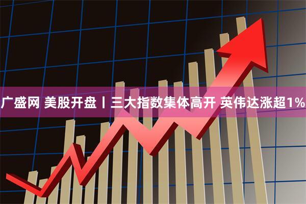 广盛网 美股开盘丨三大指数集体高开 英伟达涨超1%