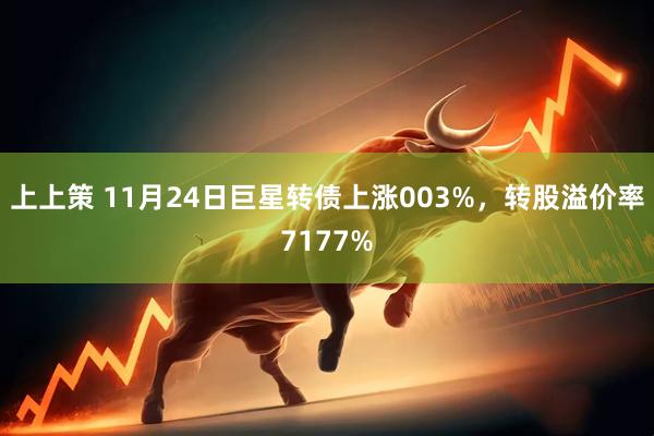 上上策 11月24日巨星转债上涨003%，转股溢价率7177%