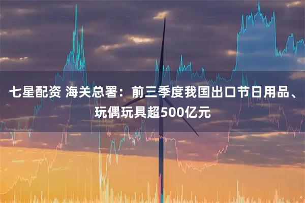 七星配资 海关总署：前三季度我国出口节日用品、玩偶玩具超500亿元