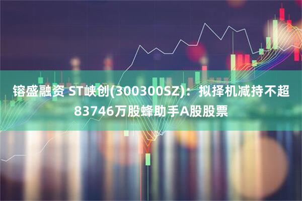 镕盛融资 ST峡创(300300SZ)：拟择机减持不超83746万股蜂助手A股股票